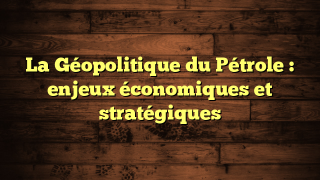 La Géopolitique du Pétrole : enjeux économiques et stratégiques