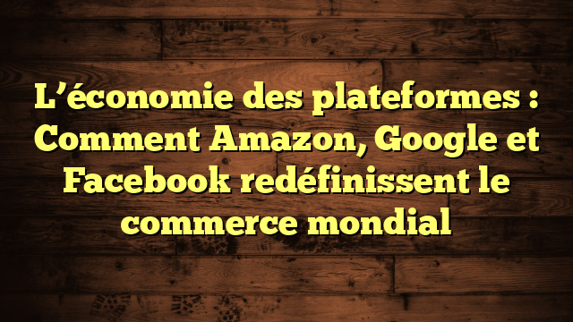 L’économie des plateformes : Comment Amazon, Google et Facebook redéfinissent le commerce mondial